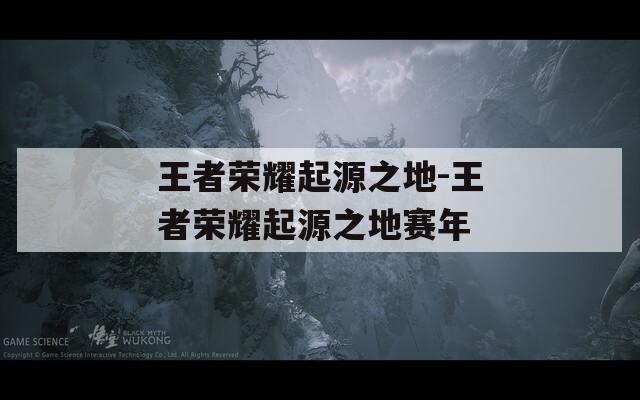 王者荣耀起源之地-王者荣耀起源之地赛年