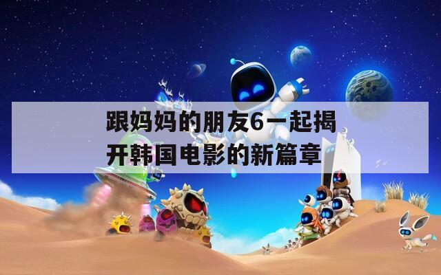 跟妈妈的朋友6一起揭开韩国电影的新篇章