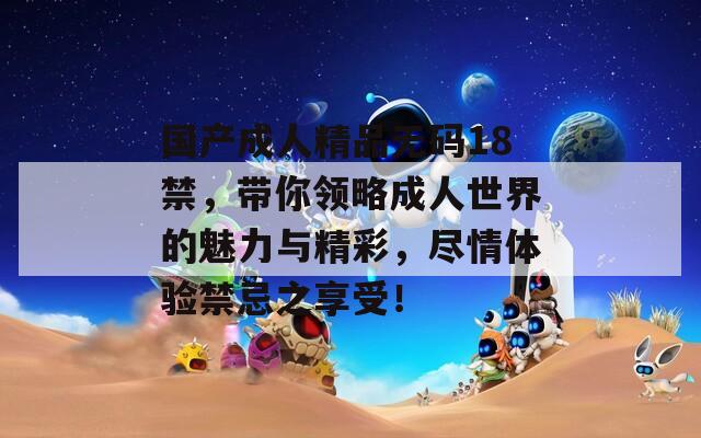 国产成人精品无码18禁，带你领略成人世界的魅力与精彩，尽情体验禁忌之享受！