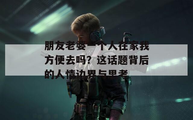 朋友老婆一个人在家我方便去吗？这话题背后的人情边界与思考