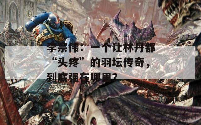 李宗伟：一个让林丹都“头疼”的羽坛传奇，到底强在哪里？