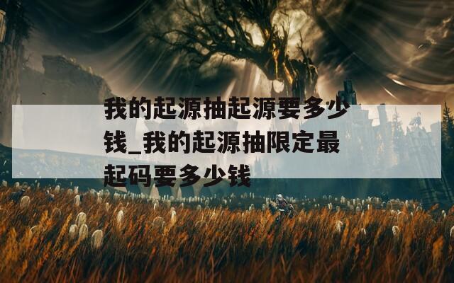 我的起源抽起源要多少钱_我的起源抽限定最起码要多少钱