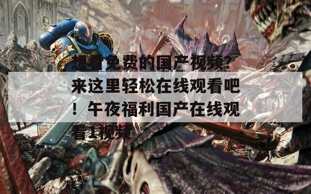 想看免费的国产视频？来这里轻松在线观看吧！午夜福利国产在线观看1视频