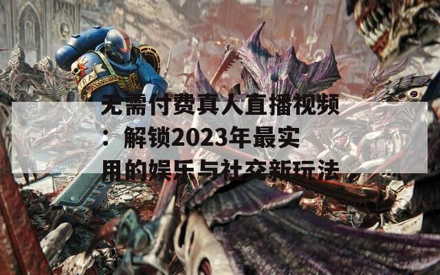 无需付费真人直播视频：解锁2023年最实用的娱乐与社交新玩法