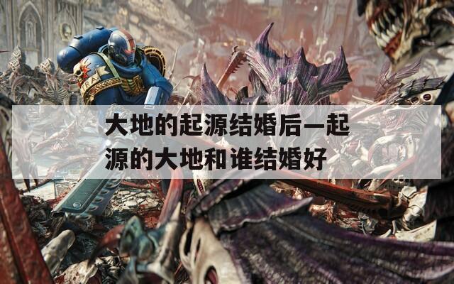 大地的起源结婚后—起源的大地和谁结婚好
