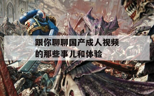 跟你聊聊国产成人视频的那些事儿和体验