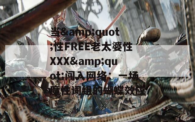 当&quot;性FREE老太婆性XXX&quot;闯入网络：一场魔性词组的蝴蝶效应