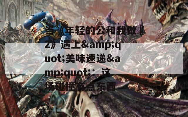 当《年轻的公和我做愛2》遇上&quot;美味速递&quot;：这场碰撞有点东西