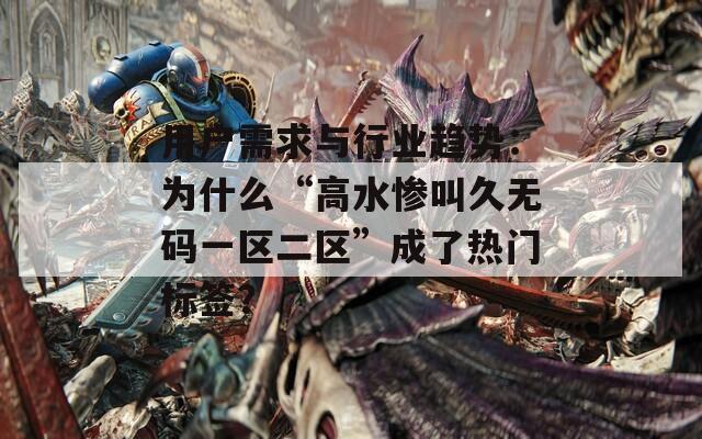 用户需求与行业趋势：为什么“高水惨叫久无码一区二区”成了热门标签？
