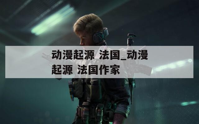 动漫起源 法国_动漫起源 法国作家