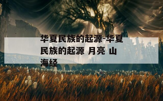 华夏民族的起源-华夏民族的起源 月亮 山海经