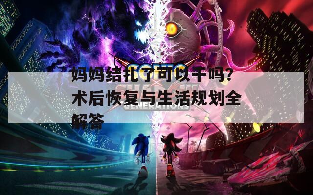 妈妈结扎了可以干吗？术后恢复与生活规划全解答