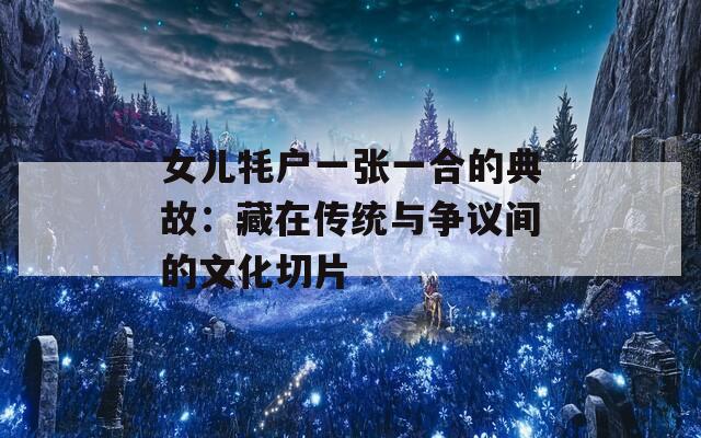 女儿牦户一张一合的典故：藏在传统与争议间的文化切片