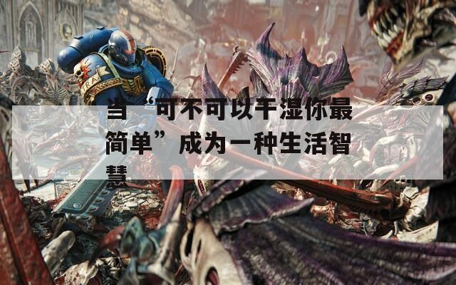 当“可不可以干湿你最简单”成为一种生活智慧