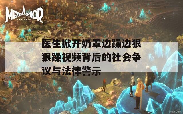 医生掀开奶罩边躁边狠狠躁视频背后的社会争议与法律警示