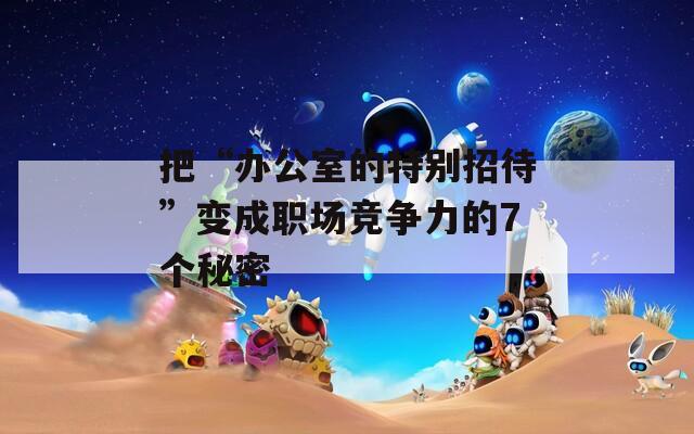 把“办公室的特别招待”变成职场竞争力的7个秘密