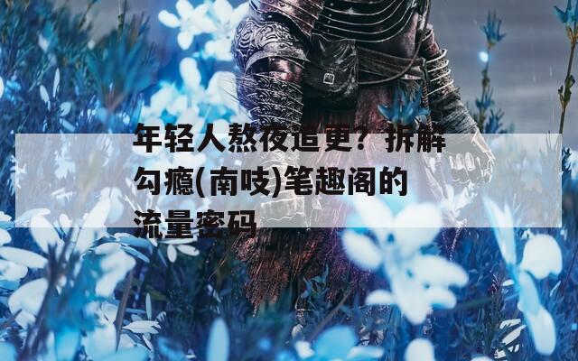 年轻人熬夜追更？拆解勾瘾(南吱)笔趣阁的流量密码