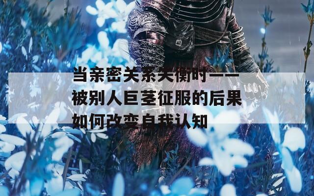 当亲密关系失衡时——被别人巨茎征服的后果如何改变自我认知