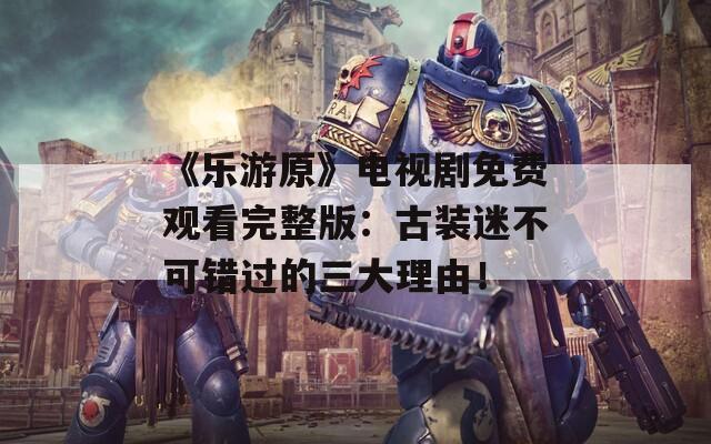 《乐游原》电视剧免费观看完整版：古装迷不可错过的三大理由！
