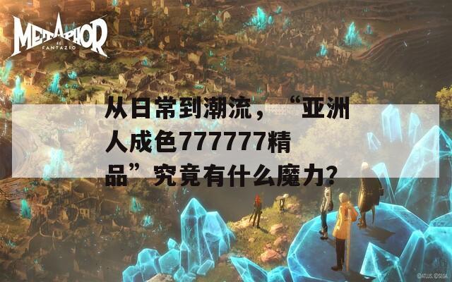 从日常到潮流，“亚洲人成色777777精品”究竟有什么魔力？