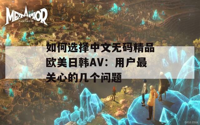 如何选择中文无码精品欧美日韩AV：用户最关心的几个问题