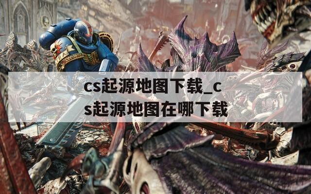 cs起源地图下载_cs起源地图在哪下载