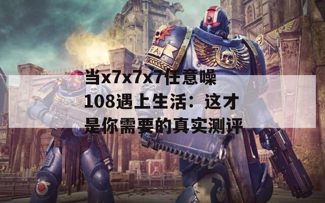 当x7x7x7任意噪108遇上生活：这才是你需要的真实测评