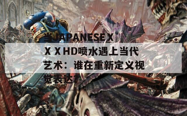 当JAPANESEⅩⅩⅩHD喷水遇上当代艺术：谁在重新定义视觉表达？