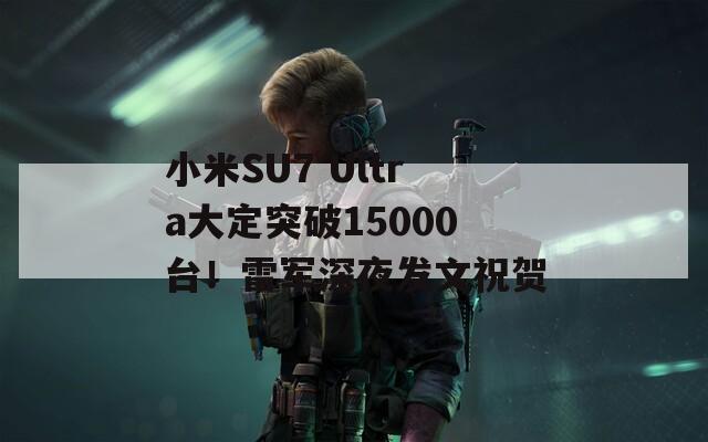 小米SU7 Ultra大定突破15000台！雷军深夜发文祝贺