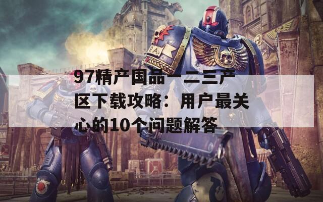 97精产国品一二三产区下载攻略：用户最关心的10个问题解答