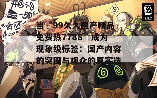 当“99久久国产精品免费热7788”成为现象级标签：国产内容的突围与观众的真实选择