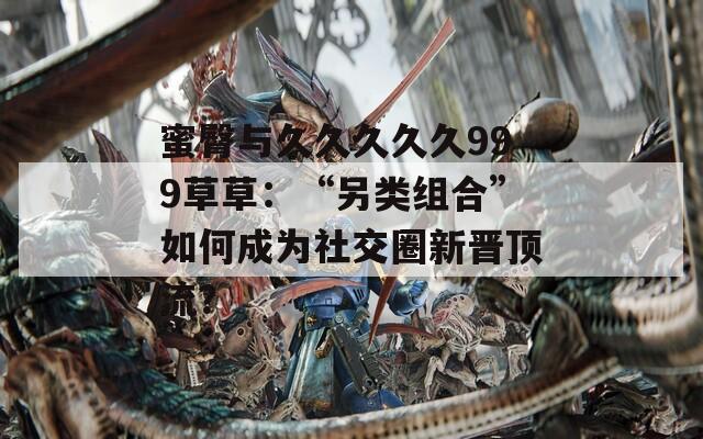 蜜臀与久久久久久999草草：“另类组合”如何成为社交圈新晋顶流？