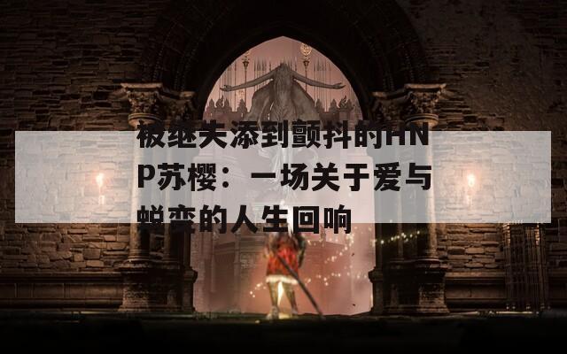 被继夫添到颤抖的HNP苏樱：一场关于爱与蜕变的人生回响