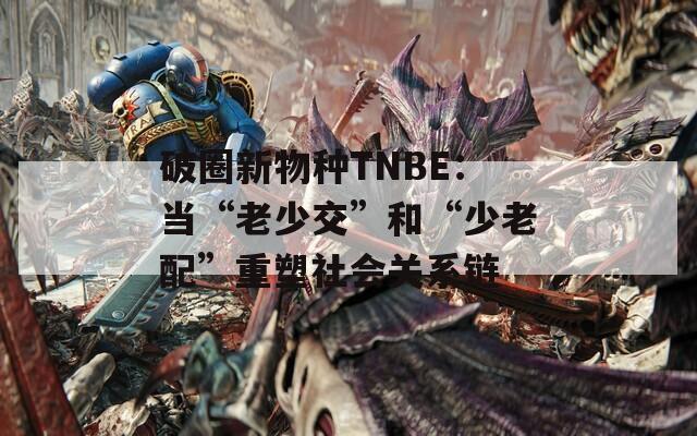 破圈新物种TNBE：当“老少交”和“少老配”重塑社会关系链