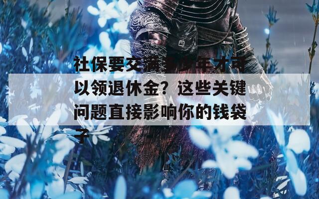 社保要交满多少年才可以领退休金？这些关键问题直接影响你的钱袋子
