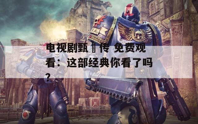 电视剧甄嬛传 免费观看：这部经典你看了吗？