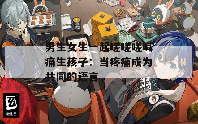 男生女生一起嗟嗟嗟喊痛生孩子：当疼痛成为共同的语言