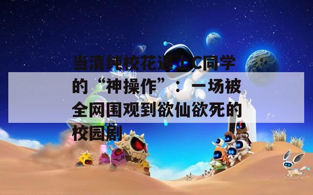 当清纯校花遇上C同学的“神操作”：一场被全网围观到欲仙欲死的校园剧