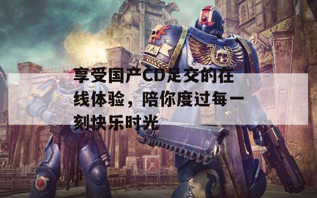享受国产CD足交的在线体验，陪你度过每一刻快乐时光