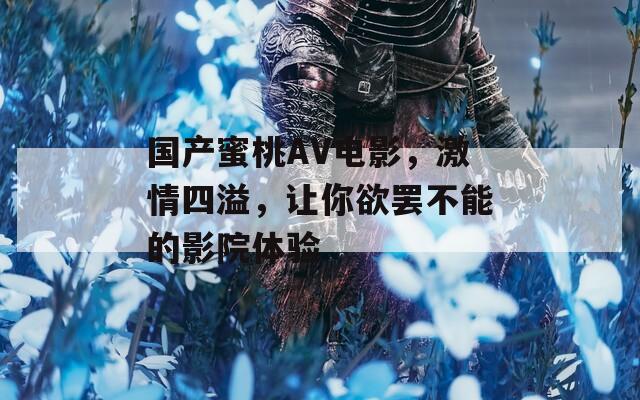 国产蜜桃AV电影，激情四溢，让你欲罢不能的影院体验