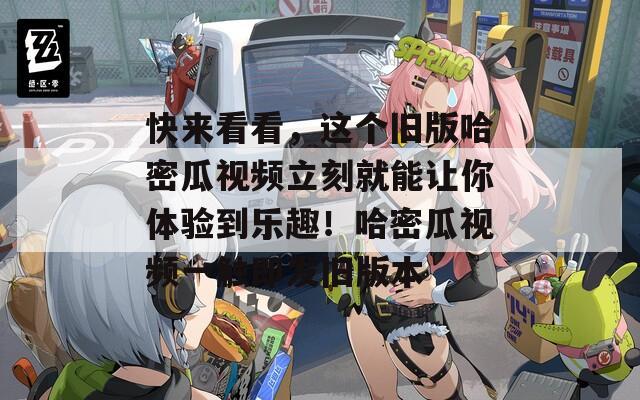 快来看看，这个旧版哈密瓜视频立刻就能让你体验到乐趣！哈密瓜视频一触即发旧版本