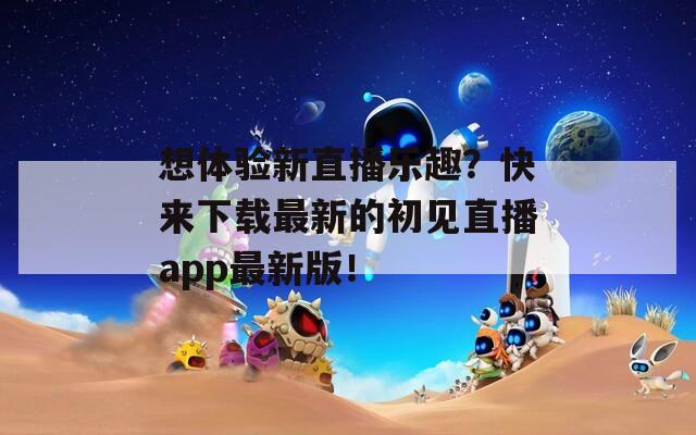 想体验新直播乐趣？快来下载最新的初见直播app最新版！