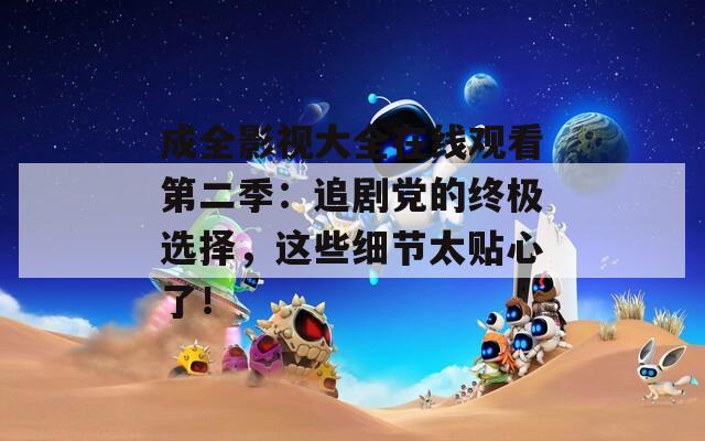 成全影视大全在线观看第二季：追剧党的终极选择，这些细节太贴心了！