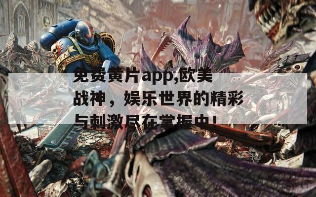 免费黄片app,欧美战神，娱乐世界的精彩与刺激尽在掌握中！