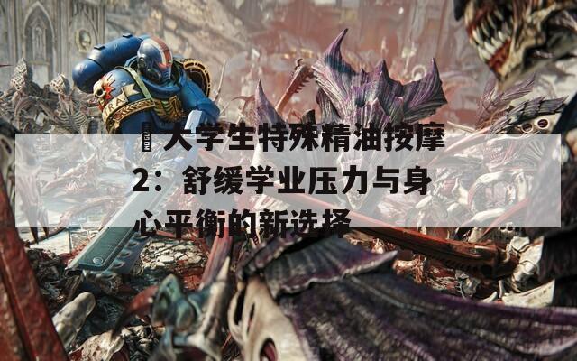 巜大学生特殊精油按摩2：舒缓学业压力与身心平衡的新选择