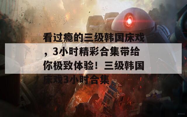 看过瘾的三级韩国床戏，3小时精彩合集带给你极致体验！三级韩国床戏3小时合集