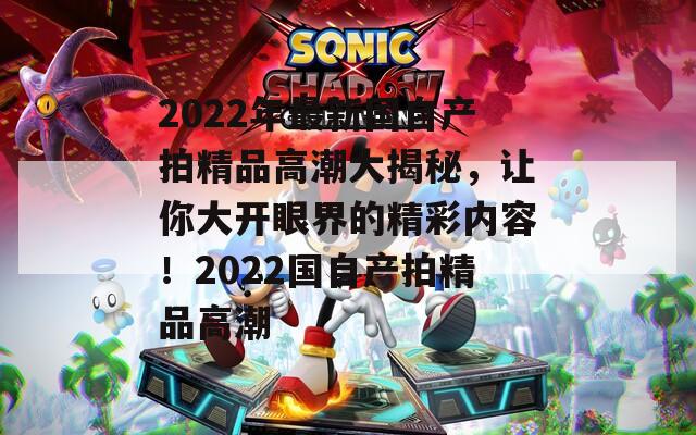 2022年最新国自产拍精品高潮大揭秘，让你大开眼界的精彩内容！2022国自产拍精品高潮