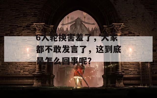 6人轮换害羞了，大家都不敢发言了，这到底是怎么回事呢？