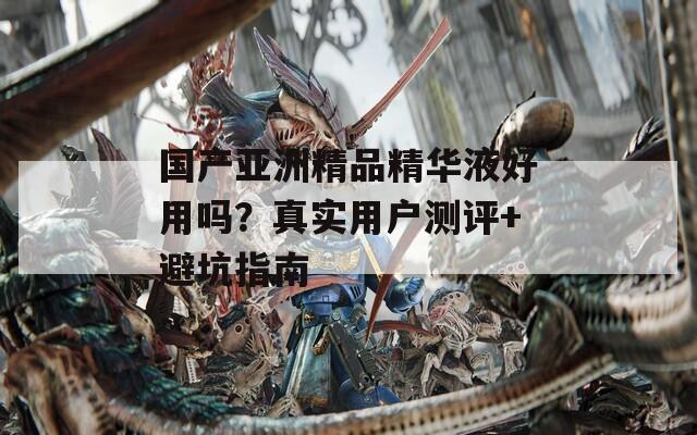 国产亚洲精品精华液好用吗？真实用户测评+避坑指南