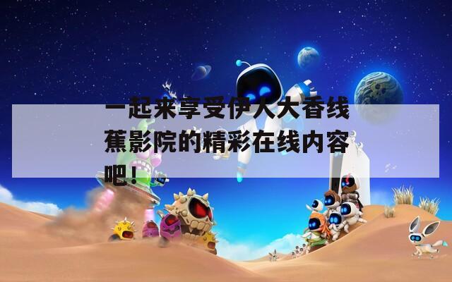 一起来享受伊人大香线蕉影院的精彩在线内容吧！